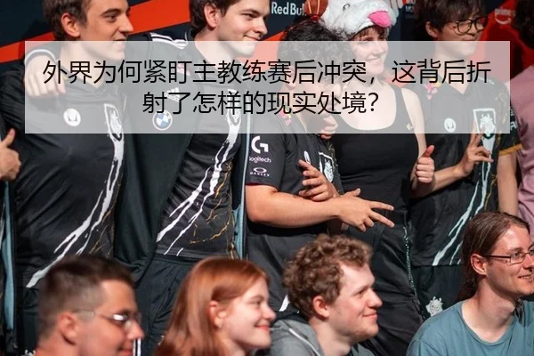 外界为何紧盯主教练赛后冲突，这背后折射了怎样的现实处境？