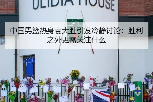 中国男篮热身赛大胜引发冷静讨论：胜利之外更需关注什么